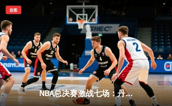 NBA总决赛激战七场：丹佛掘金险胜波士顿凯尔特人勇夺队史首冠