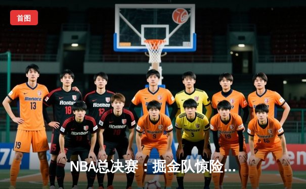 NBA总决赛：掘金队惊险逆转雄鹿，约基奇三双定乾坤