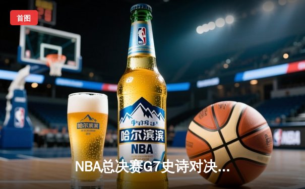 NBA总决赛G7史诗对决：凯尔特人逆转夺冠，塔图姆荣膺FMVP