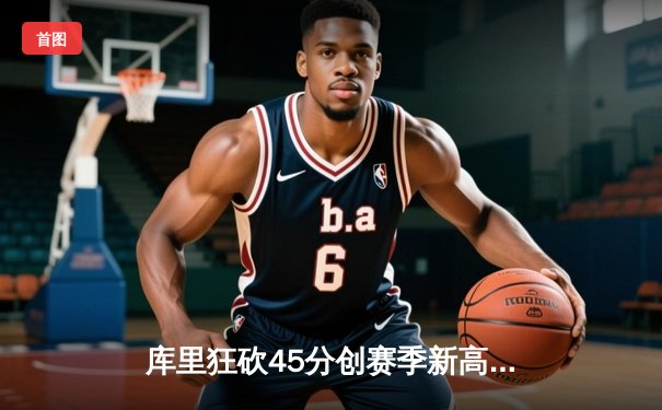 库里狂砍45分创赛季新高，勇士加时险胜凯尔特人，总决赛预演激情四射